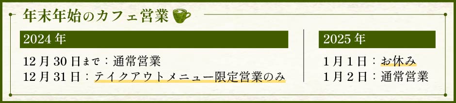 年末年始のカフェ営業のお知らせ。2024年12月30日までは通常営業,12月31日はテイクアウトメニュー限定営業のみ,2025年1月1日はお休み,1月2日は通常営業