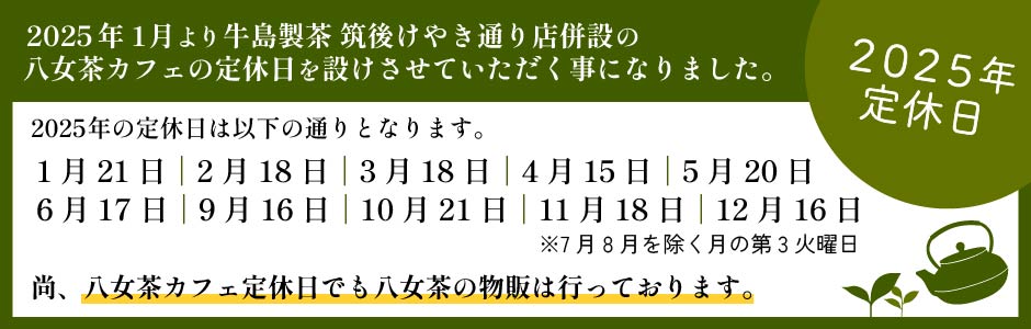 2025年1月より牛島製茶　筑後けやき通り店併設の八女茶カフェの定休日を設けさせていただく事になりました。2025年の定休日は以下の通りとなります。尚、八女茶カフェ定休日でも八女茶の物販は行っております。2025年1月21日,2月18日,3月18日,4月15日,5月20日,6月17日,9月16日,10月21日,11月18日,12月16日※7月8月を除く月の第3火曜日