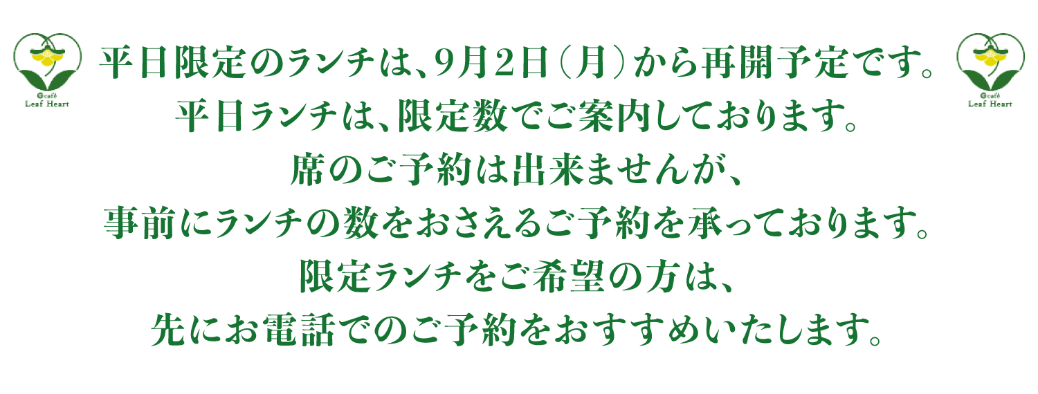 平日限定のランチは、9月2日（月）から再開予定です。平日ランチは、限定数でご案内しております。席のご予約は出来ませんが、事前にランチの数を抑えるご予約を承っております。限定ランチをご希望の方は、先にお電話でのご予約をおすすめいたします。