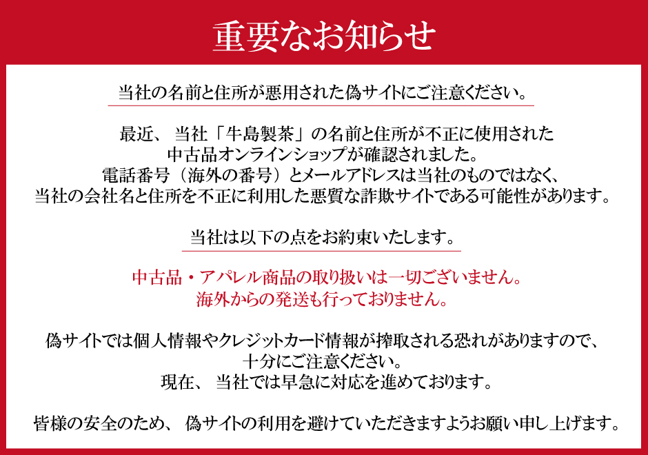 当社の名前と住所が悪用されたサイトにご注意ください。最近、当社「牛島製茶」の名前と住所が不正に使用された中古品オンラインショップが確認されました。電話番号（海外の番号）とメールアドレスは当社のものではなく、当社の会社名と住所を不正に利用した悪質な詐欺サイトである可能性があります。当社は以下の点をお約束いたします。中古品・アパレル商品の取り扱いは一切ございません。海外からの発送も行っておりません。偽サイトでは個人情報やクレジットカード情報が搾取される恐れがありますので、十分にご注意ください。現在、当社では早急に対応を進めております。皆様の安全のため、サイトの利用を避けていただきますようお願い申し上げます。