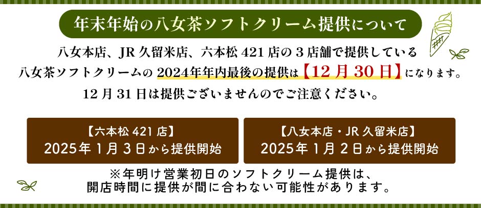 【年末年始　八女茶ソフトクリーム提供について】八女本店、JR久留米店、六本松421店の3店舗で提供している八女茶ソフトクリームの 2024年年内最後の提供は【12月30日】になります。12月31日は提供ございませんのでご注意ください。【八女本店・JR久留米店】2025年1月2日から提供開始※年明け営業初日のソフトクリーム提供は開店時間に提供が間に合わない可能性があります。【六本松421店】2025年1月3日から提供開始※年明け営業初日のソフトクリーム提供は開店時間に提供が間に合わない可能性があります。