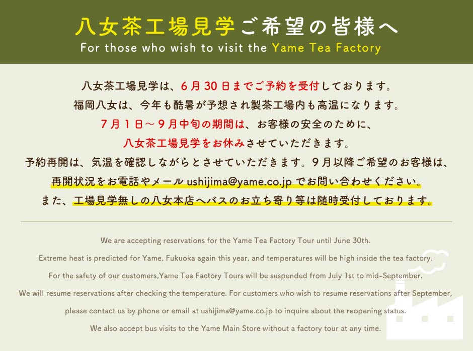 八女茶工場見学は、6月30日までご予約を受付しております。福岡八女は、今年も酷暑が予想され製茶工場内も高温になります。7月1日～9月中旬の期間は、お客様の安全のために、八女茶工場見学をお休みさせていただきます。予約再開は、気温を確認しながらとさせていただきます。9月以降ご希望のお客様は、再開状況をお電話やメールushijima@yame.co.jpでお問い合わせください。また、工場見学無しの八女本店へバスのお立ち寄り等は随時受付しております。We are accepting reservations for the Yame Tea Factory Tour until June 30th.Extreme heat is predicted for Yame, Fukuoka again this year, and temperatures will be high inside the tea factory.For the safety of our customers,Yame Tea Factory Tours will be suspended from July 1st to mid-September.We will resume reservations after checking the temperature. For customers who wish to resume reservations after September,please contact us by phone or email at ushijima@yame.co.jp to inquire about the reopening status.We also accept bus visits to the Yame Main Store without a factory tour at any time.