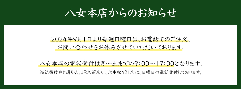 八女本店からのお知らせ。2024年9月1日より毎週日曜日は、お電話でのご注文、お問い合わせをお休みさせていただいております。八女本店の電話受付は月～土までの9：00～17：00となります。※筑後けやき通り店、JR久留米店、六本松421店は、日曜日の電話受付しております。